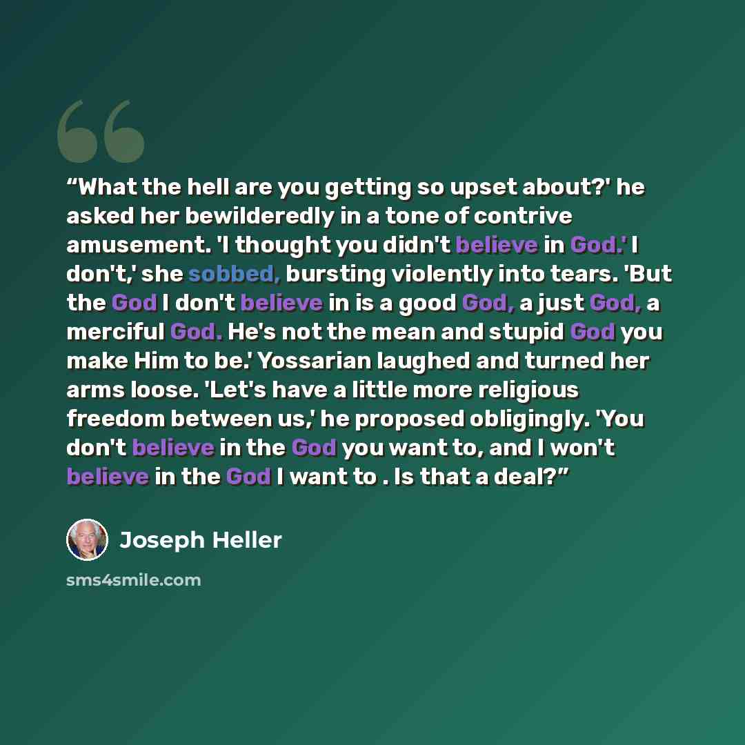 “What the hell are you getting so upset about?' he asked her bewilderedly in a tone of contrive amusement. 'I thought you didn't believe in God.' I don't,' she sobbed, bursting violently into tears. 'But the God I don't believe in is a good God, a just God, a merciful God. He's not the mean and…” quote by Joseph Heller