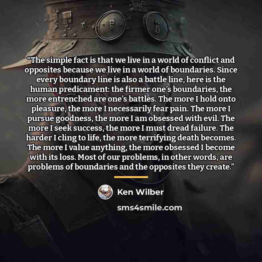 “The simple fact is that we live in a world of conflict and opposites because we live in a world of boundaries. Since every boundary line is also a battle line, here is the human predicament: the firmer one’s boundaries, the more entrenched are one’s battles. The more I hold onto pleasure, the more…” quote by Ken Wilber