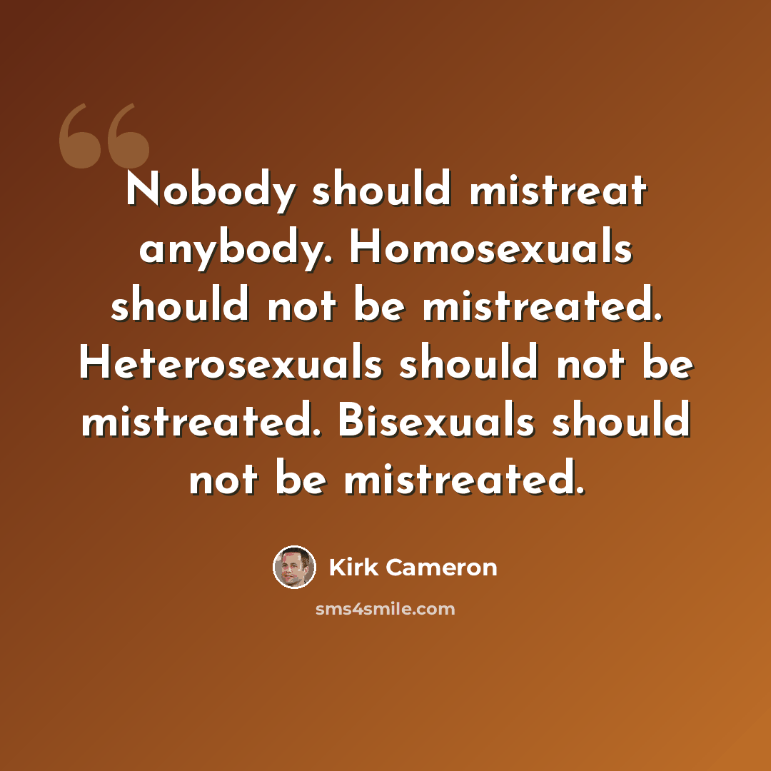 “Nobody should mistreat anybody. Homosexuals should not be mistreated. Heterosexuals should not be mistreated. Bisexuals should not be mistreated.” quote by Kirk Cameron