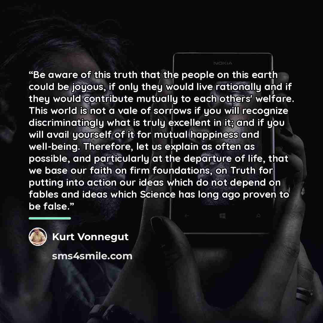“Be aware of this truth that the people on this earth could be joyous, if only they would live rationally and if they would contribute mutually to each others' welfare. This world is not a vale of sorrows if you will recognize discriminatingly what is truly excellent in it; and if you will avail…” quote by Kurt Vonnegut