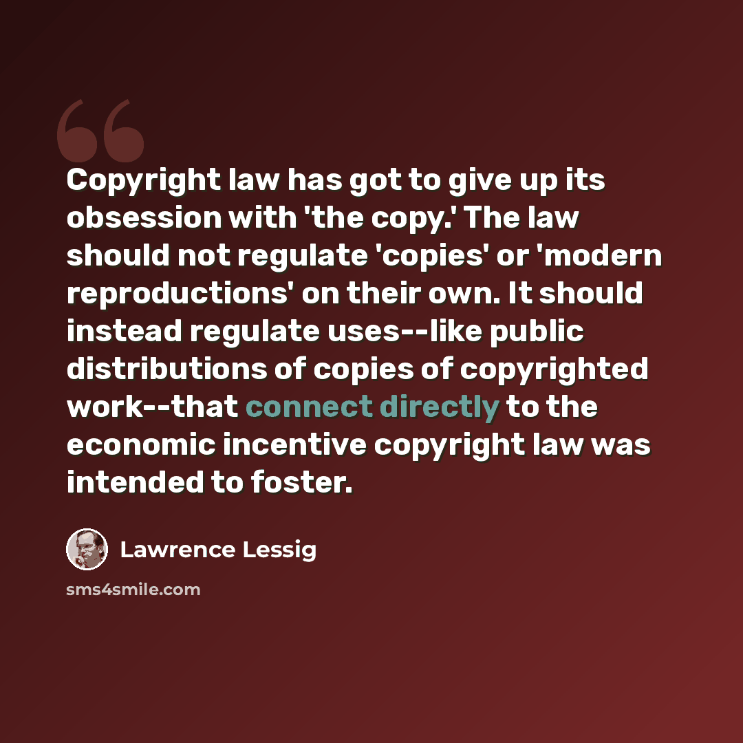 “Copyright law has got to give up its obsession with 'the copy.' The law should not regulate 'copies' or 'modern reproductions' on their own. It should instead regulate uses--like public distributions of copies of copyrighted work--that connect directly to the economic incentive copyright law was…” quote by Lawrence Lessig