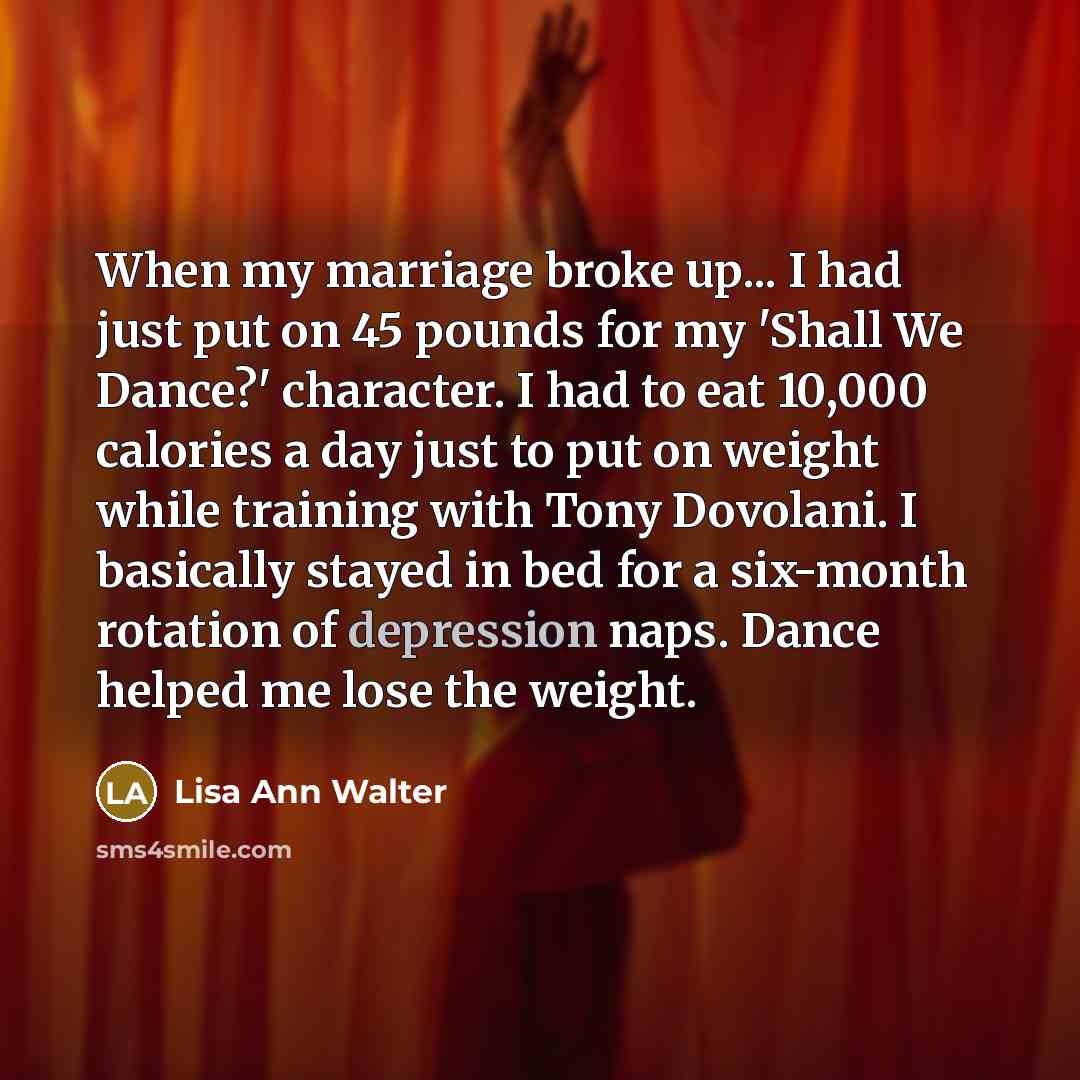 “When my marriage broke up... I had just put on 45 pounds for my 'Shall We Dance?' character. I had to eat 10,000 calories a day just to put on weight while training with Tony Dovolani. I basically stayed in bed for a six-month rotation of depression naps. Dance helped me lose the weight.” quote by Lisa Ann Walter