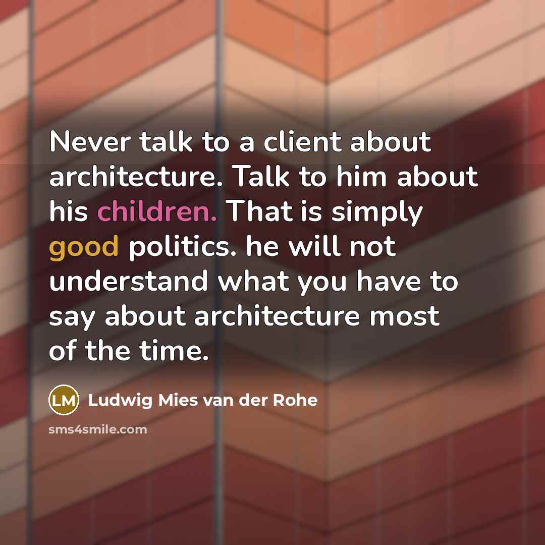 “Never talk to a client about architecture. Talk to him about his children. That is simply good politics. he will not understand what you have to say about architecture most of the time.” quote by Ludwig Mies van der Rohe