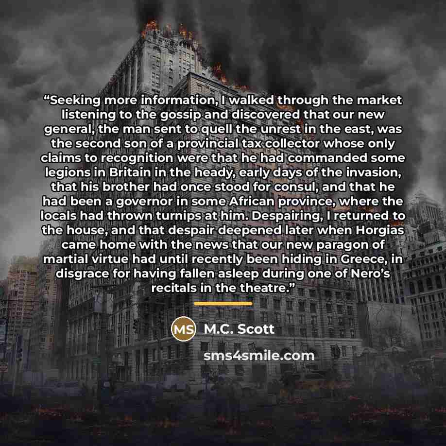 “Seeking more information, I walked through the market listening to the gossip and discovered that our new general, the man sent to quell the unrest in the east, was the second son of a provincial tax collector whose only claims to recognition were that he had commanded some legions in Britain in…” quote by M.C. Scott