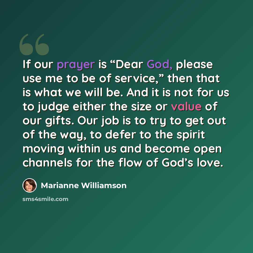 “If our prayer is “Dear God, please use me to be of service,” then that is what we will be. And it is not for us to judge either the size or value of our gifts. Our job is to try to get out of the way, to defer to the spirit moving within us and become open channels for the flow of God’s love.” quote by Marianne Williamson