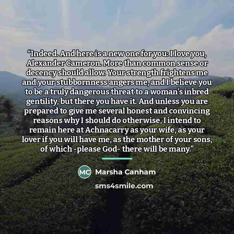 “Indeed. And here is a new one for you: I love you, Alexander Cameron. More than common sense or decency should allow. Your strength frightens me and your stubbornness angers me, and I believe you to be a truly dangerous threat to a woman's inbred gentility, but there you have it. And unless you…” quote by Marsha Canham