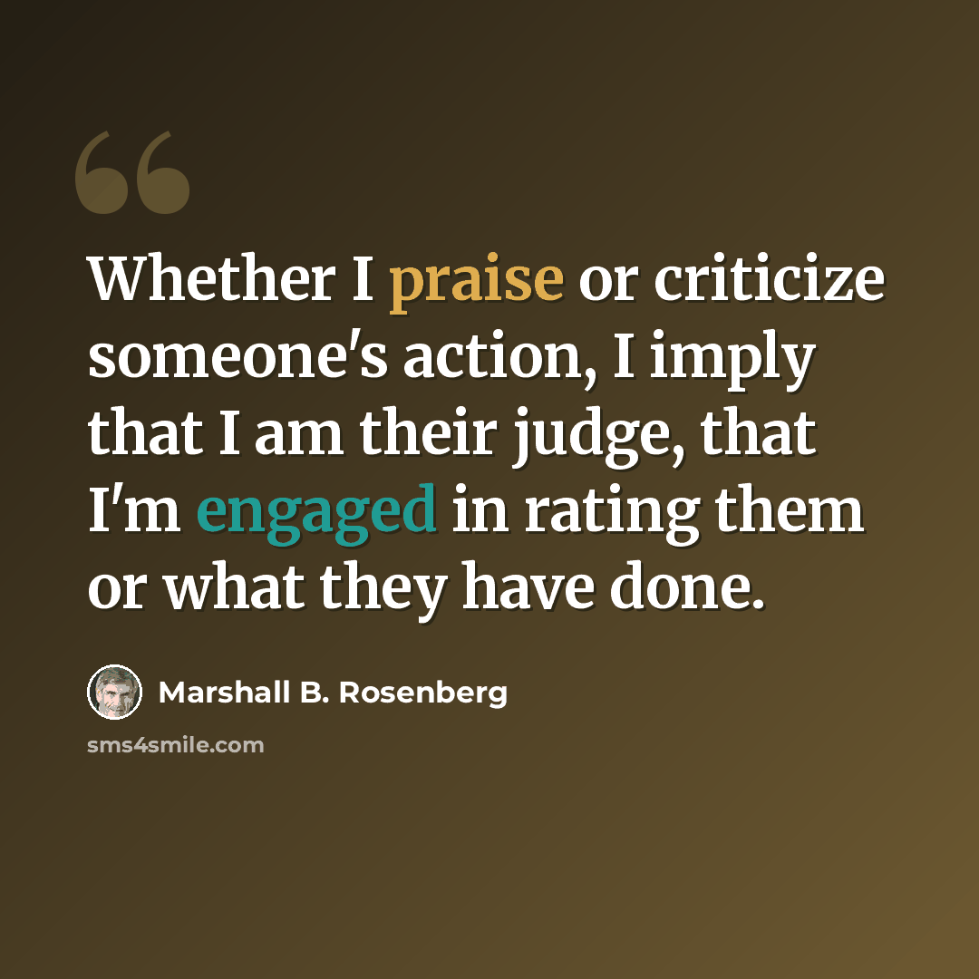 “Whether I praise or criticize someone's action, I imply that I am their judge, that I'm engaged in rating them or what they have done.” quote by Marshall B. Rosenberg