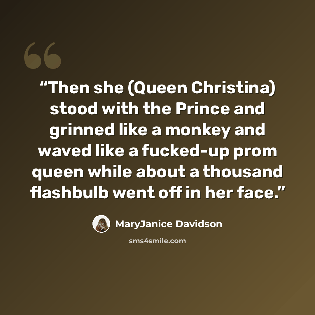 “Then she (Queen Christina) stood with the Prince and grinned like a monkey and waved like a fucked-up prom queen while about a thousand flashbulb went off in her face.” quote by MaryJanice Davidson