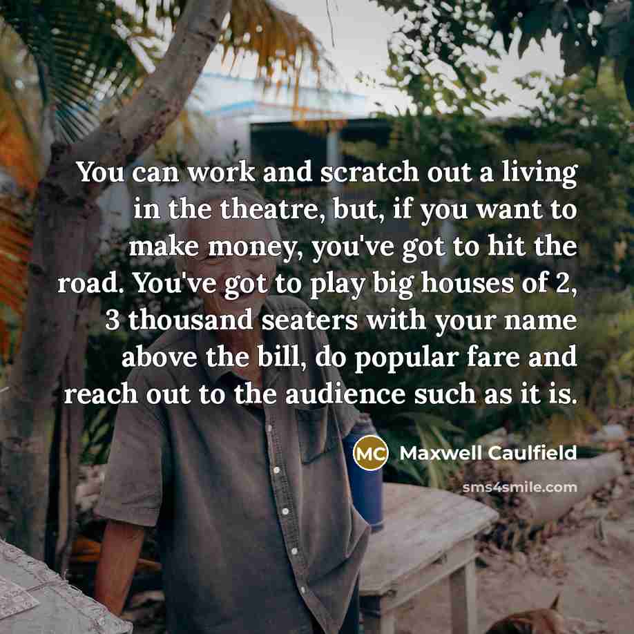 “You can work and scratch out a living in the theatre, but, if you want to make money, you've got to hit the road. You've got to play big houses of 2, 3 thousand seaters with your name above the bill, do popular fare and reach out to the audience such as it is.” quote by Maxwell Caulfield