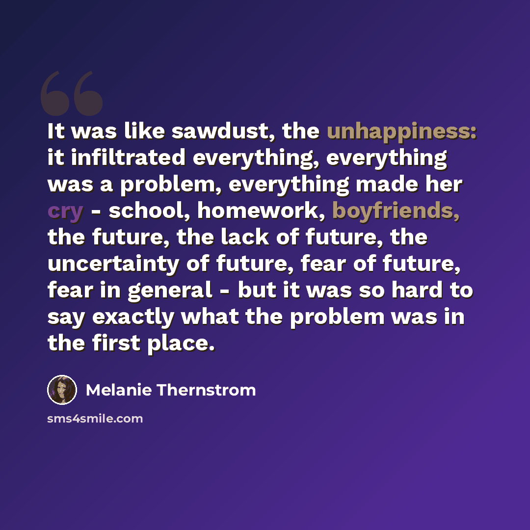 “It was like sawdust, the unhappiness: it infiltrated everything, everything was a problem, everything made her cry - school, homework, boyfriends, the future, the lack of future, the uncertainty of future, fear of future, fear in general - but it was so hard to say exactly what the problem was in…” quote by Melanie Thernstrom