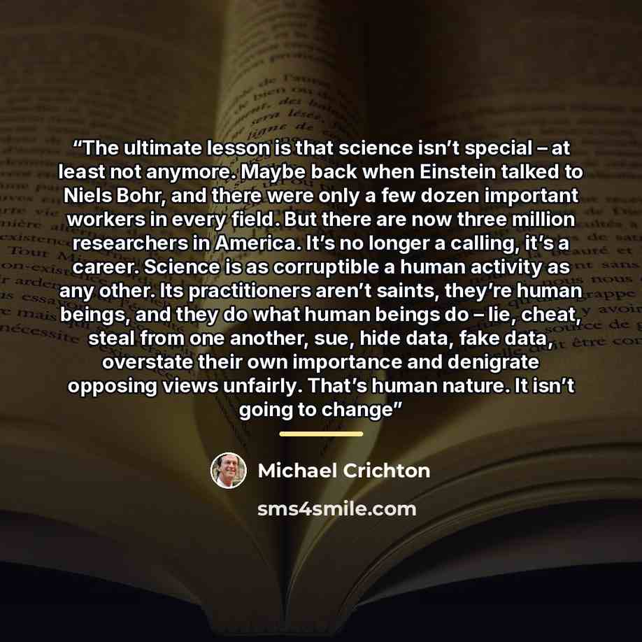 “The ultimate lesson is that science isn’t special – at least not anymore. Maybe back when Einstein talked to Niels Bohr, and there were only a few dozen important workers in every field. But there are now three million researchers in America. It’s no longer a calling, it’s a career. Science is as…” quote by Michael Crichton