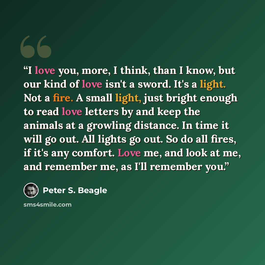 “I love you, more, I think, than I know, but our kind of love isn't a sword. It's a light. Not a fire. A small light, just bright enough to read love letters by and keep the animals at a growling distance. In time it will go out. All lights go out. So do all fires, if it's any comfort. Love me, and…” quote by Peter S. Beagle
