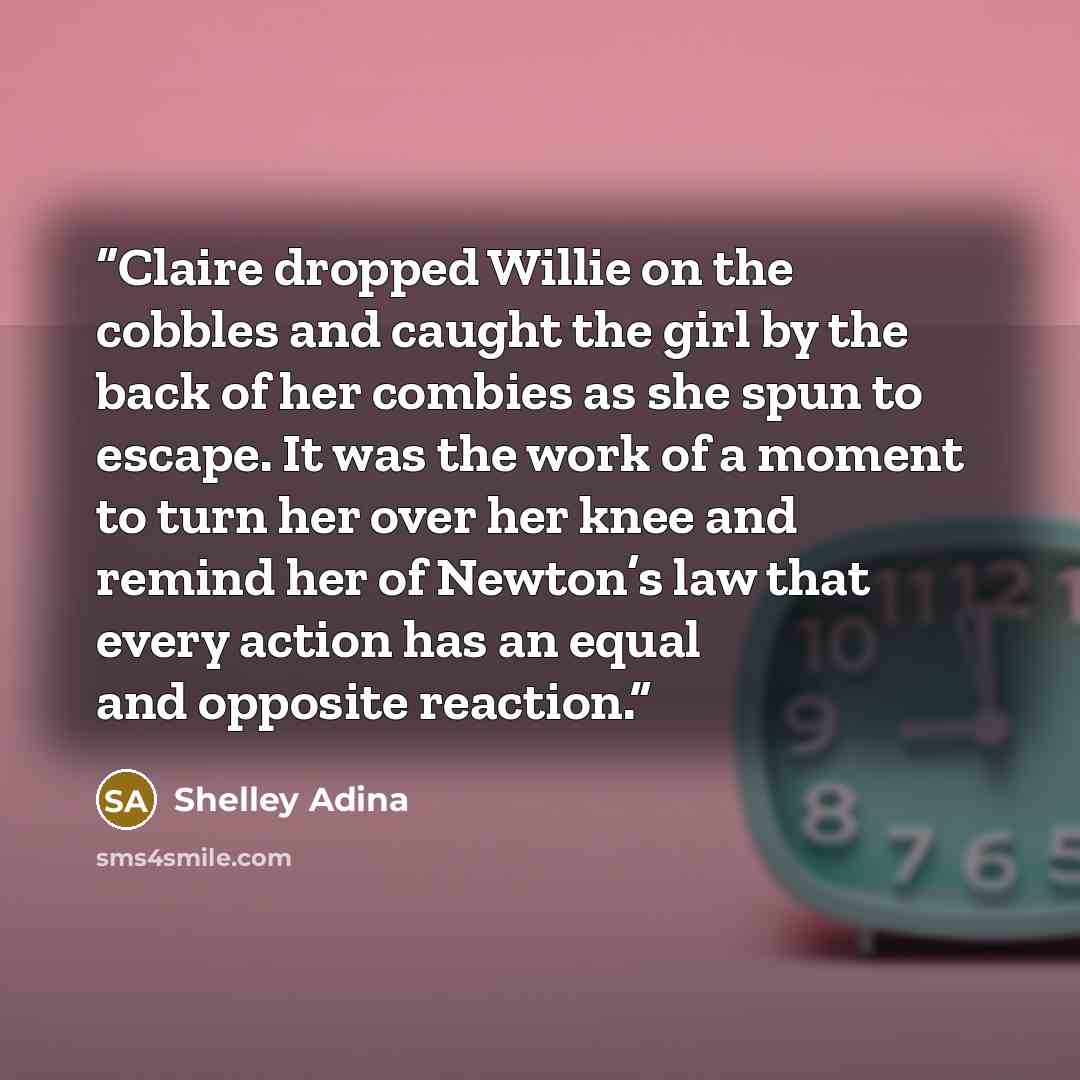 “Claire dropped Willie on the cobbles and caught the girl by the back of her combies as she spun to escape. It was the work of a moment to turn her over her knee and remind her of Newton’s law that every action has an equal and opposite reaction.” quote by Shelley Adina