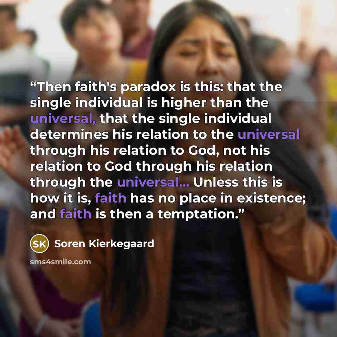 “Then faith's paradox is this: that the single individual is higher than the universal, that the single individual determines his relation to the universal through his relation to God, not his relation to God through his relation through the universal... Unless this is how it is, faith has no place…” quote by Soren Kierkegaard