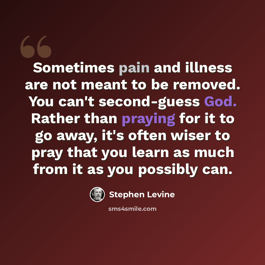 “Sometimes pain and illness are not meant to be removed. You can't second-guess God. Rather than praying for it to go away, it's often wiser to pray that you learn as much from it as you possibly can.” quote by Stephen Levine