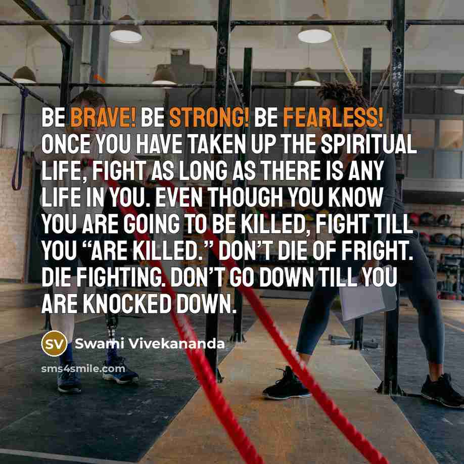 “Be brave! Be strong! Be fearless! Once you have taken up the spiritual life, fight as long as there is any life in you. Even though you know you are going to be killed, fight till you “are killed.” Don’t die of fright. Die fighting. Don’t go down till you are knocked down.” quote by Swami Vivekananda