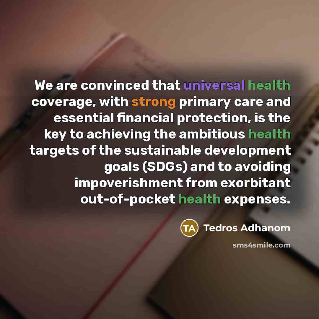 “We are convinced that universal health coverage, with strong primary care and essential financial protection, is the key to achieving the ambitious health targets of the sustainable development goals (SDGs) and to avoiding impoverishment from exorbitant out-of-pocket health expenses.” quote by Tedros Adhanom