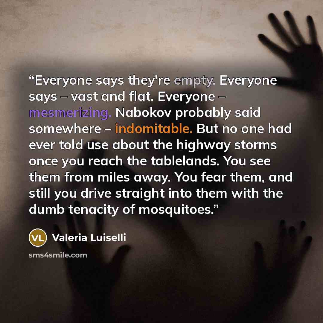 “Everyone says they're empty. Everyone says – vast and flat. Everyone – mesmerizing. Nabokov probably said somewhere – indomitable. But no one had ever told use about the highway storms once you reach the tablelands. You see them from miles away. You fear them, and still you drive straight into…” quote by Valeria Luiselli