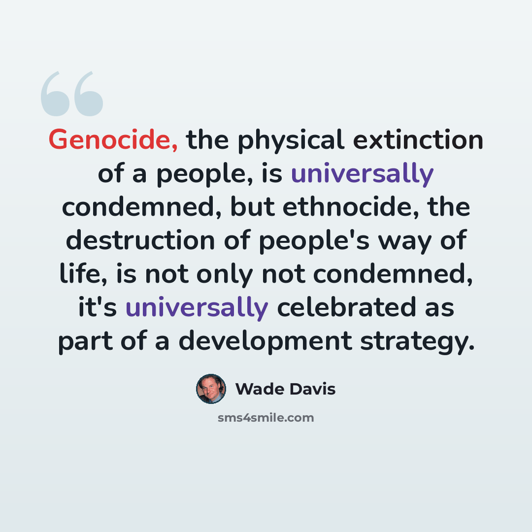 “Genocide, the physical extinction of a people, is universally condemned, but ethnocide, the destruction of people's way of life, is not only not condemned, it's universally celebrated as part of a development strategy.” quote by Wade Davis