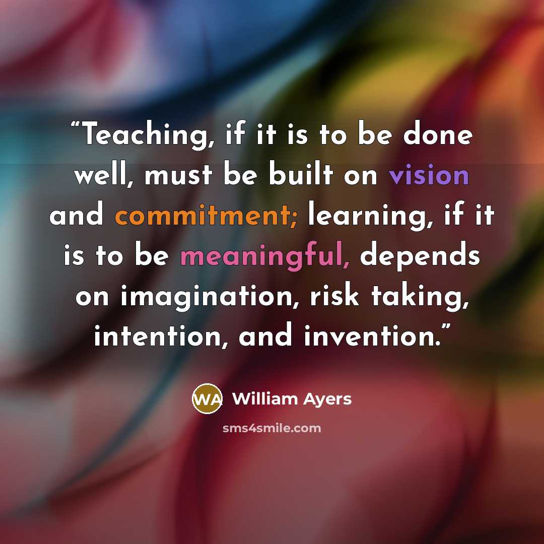 “Teaching, if it is to be done well, must be built on vision and commitment; learning, if it is to be meaningful, depends on imagination, risk taking, intention, and invention.” quote by William Ayers