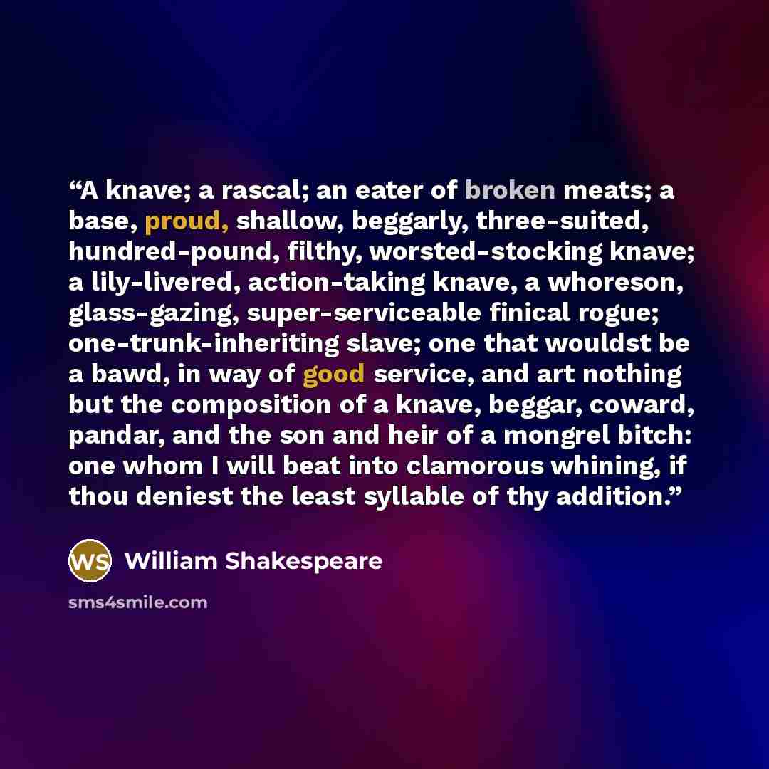 “A knave; a rascal; an eater of broken meats; a base, proud, shallow, beggarly, three-suited, hundred-pound, filthy, worsted-stocking knave; a lily-livered, action-taking knave, a whoreson, glass-gazing, super-serviceable finical rogue; one-trunk-inheriting slave; one that wouldst be a bawd, in way…” quote by William Shakespeare