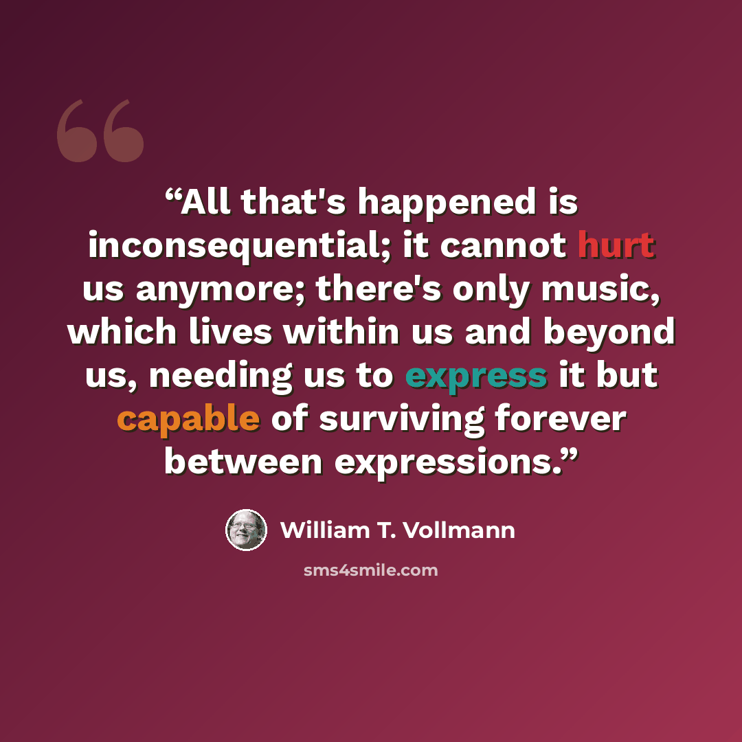 “All that's happened is inconsequential; it cannot hurt us anymore; there's only music, which lives within us and beyond us, needing us to express it but capable of surviving forever between expressions.” quote by William T. Vollmann