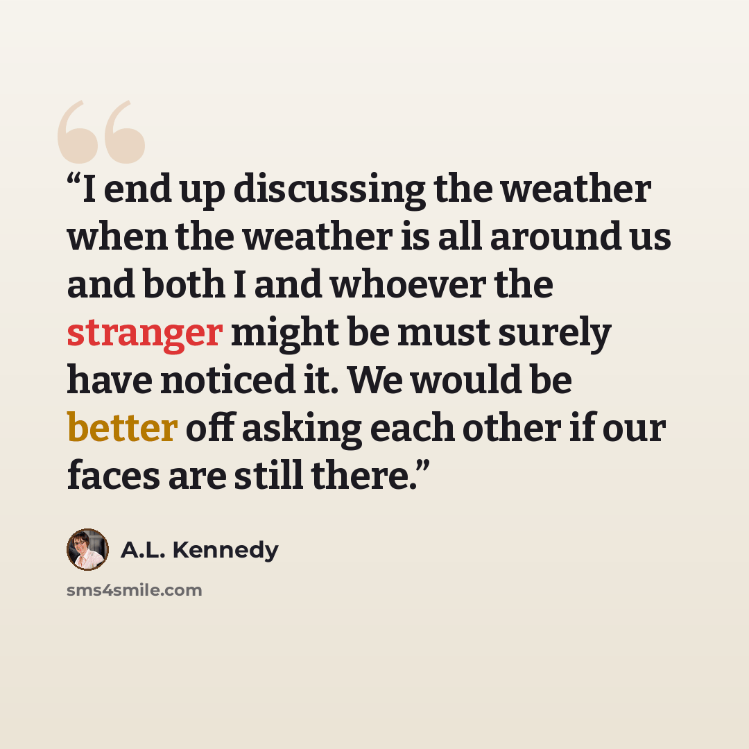 “I end up discussing the weather when the weather is all around us and both I and whoever the stranger might be must surely have noticed it. We would be better off asking each other if our faces are still there.” quote by A.L. Kennedy