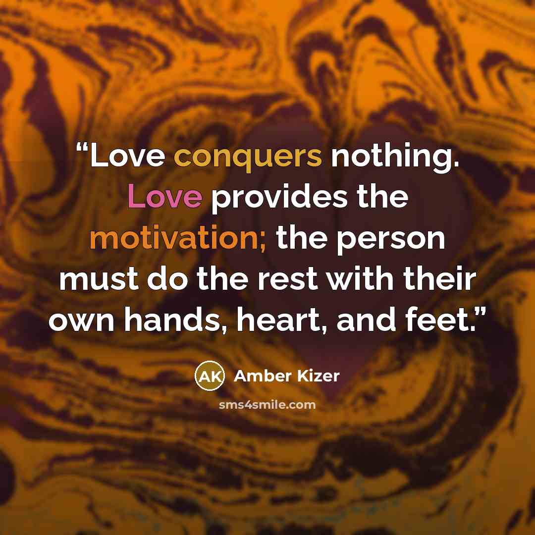 “Love conquers nothing. Love provides the motivation; the person must do the rest with their own hands, heart, and feet.” quote by Amber Kizer