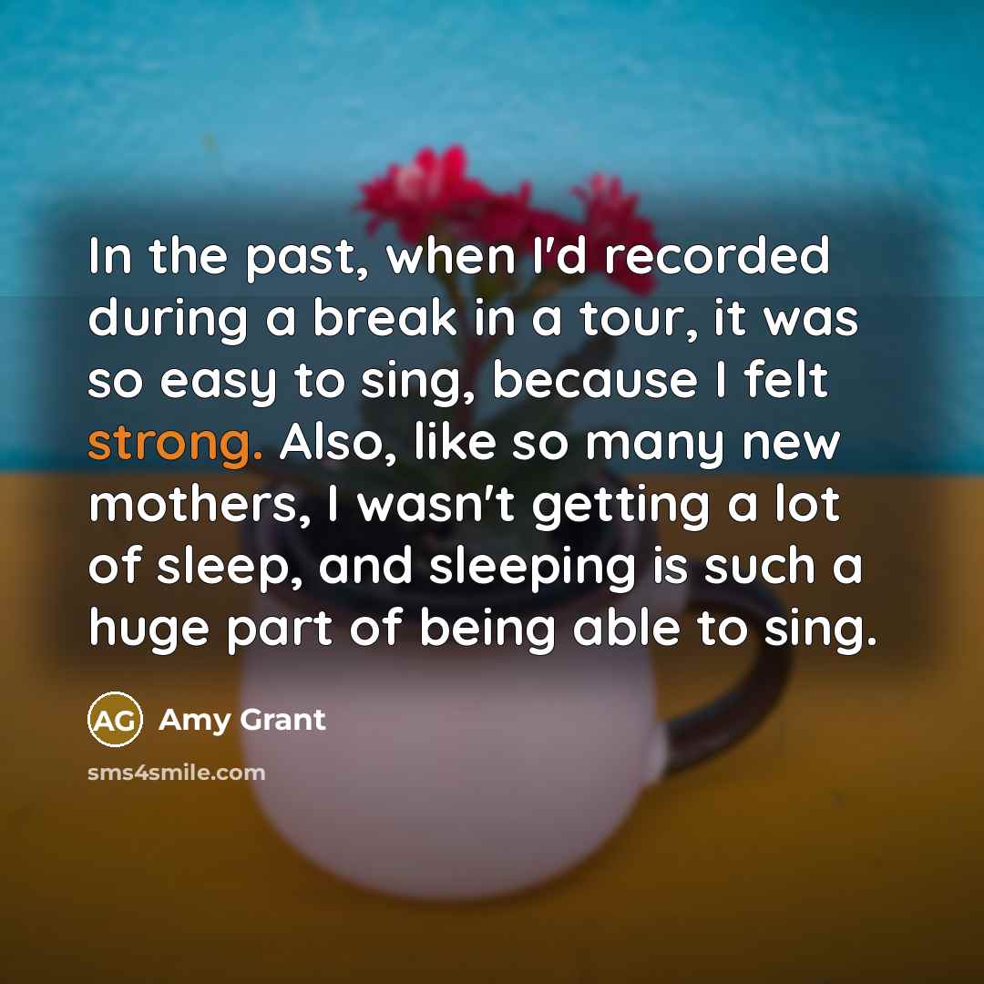“In the past, when I'd recorded during a break in a tour, it was so easy to sing, because I felt strong. Also, like so many new mothers, I wasn't getting a lot of sleep, and sleeping is such a huge part of being able to sing.” quote by Amy Grant