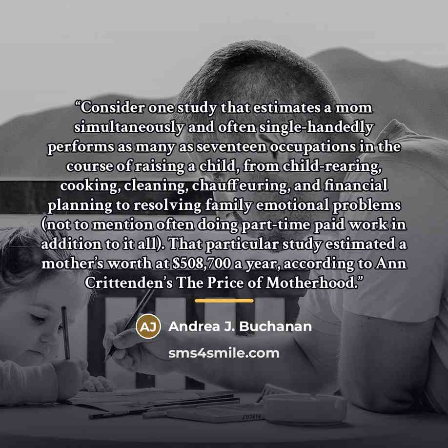 “Consider one study that estimates a mom simultaneously and often single-handedly performs as many as seventeen occupations in the course of raising a child, from child-rearing, cooking, cleaning, chauffeuring, and financial planning to resolving family emotional problems (not to mention often…” quote by Andrea J. Buchanan
