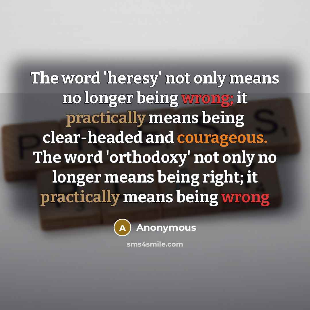 “The word 'heresy' not only means no longer being wrong; it practically means being clear-headed and courageous. The word 'orthodoxy' not only no longer means being right; it practically means being wrong” quote by Anonymous