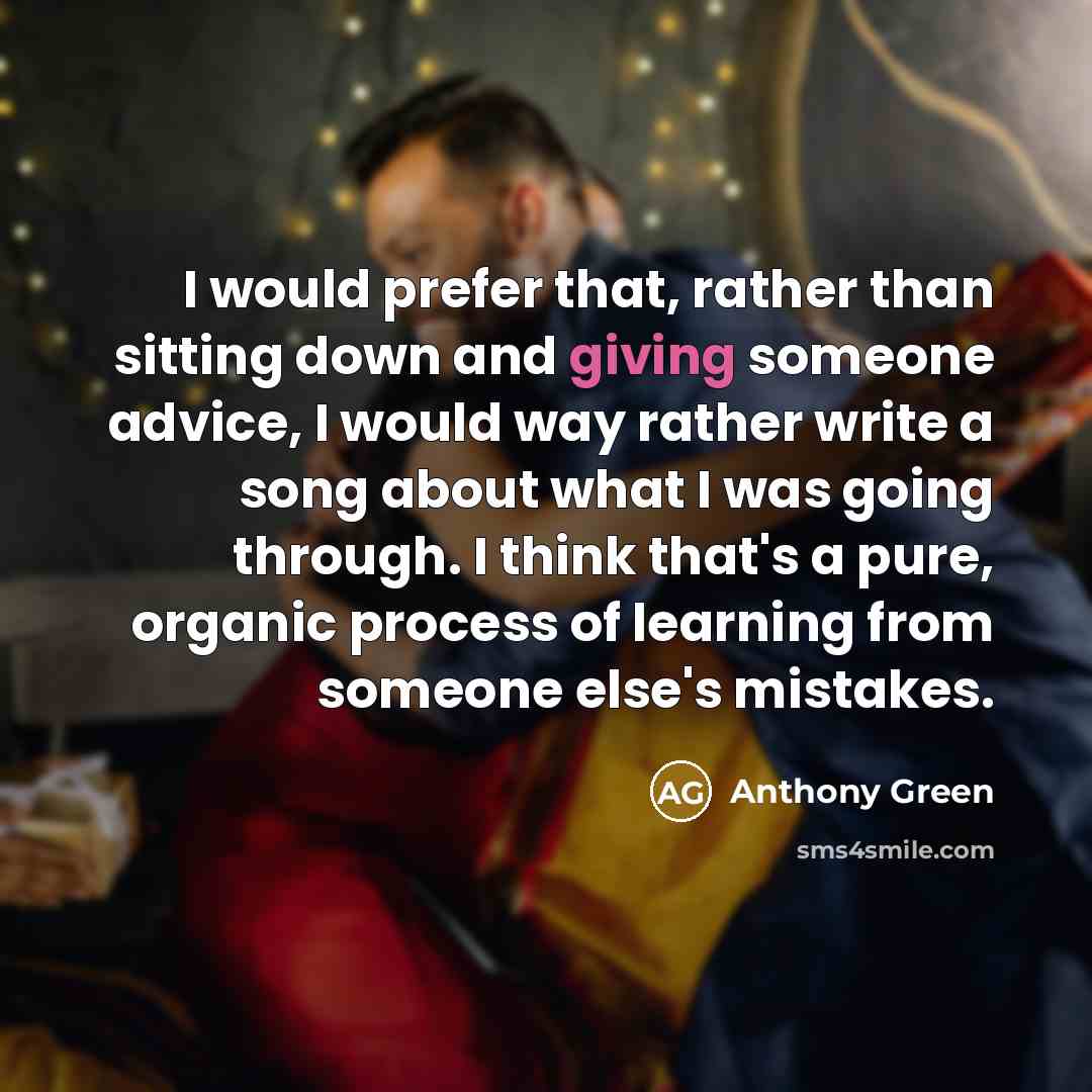“I would prefer that, rather than sitting down and giving someone advice, I would way rather write a song about what I was going through. I think that's a pure, organic process of learning from someone else's mistakes.” quote by Anthony Green