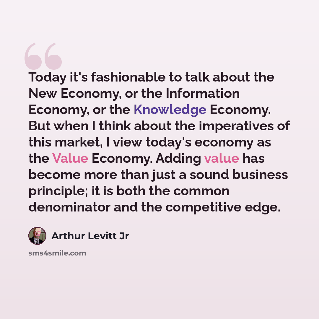 “Today it's fashionable to talk about the New Economy, or the Information Economy, or the Knowledge Economy. But when I think about the imperatives of this market, I view today's economy as the Value Economy. Adding value has become more than just a sound business principle; it is both the common…” quote by Arthur Levitt Jr