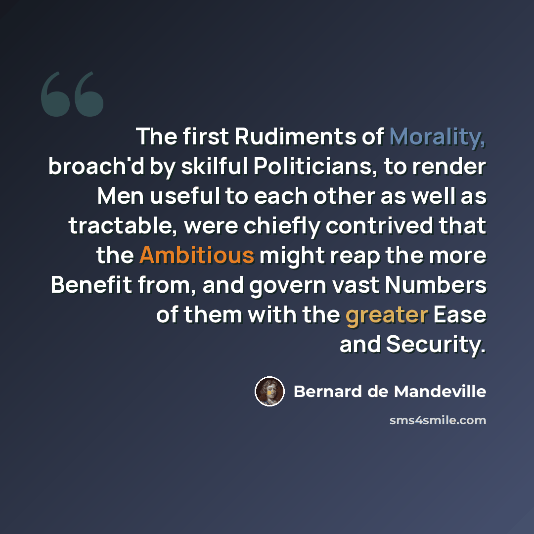“The first Rudiments of Morality, broach'd by skilful Politicians, to render Men useful to each other as well as tractable, were chiefly contrived that the Ambitious might reap the more Benefit from, and govern vast Numbers of them with the greater Ease and Security.” quote by Bernard de Mandeville