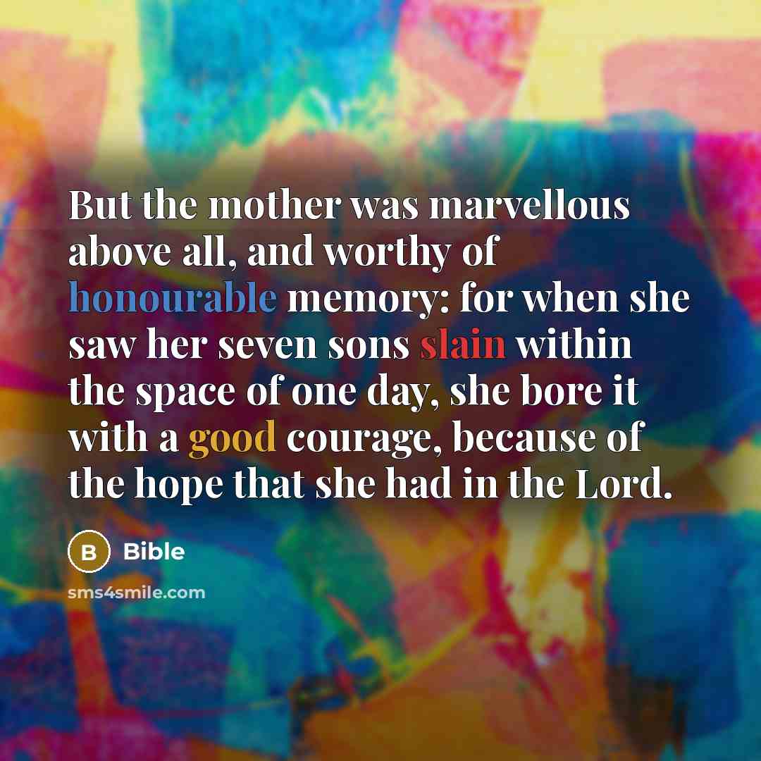“But the mother was marvellous above all, and worthy of honourable memory: for when she saw her seven sons slain within the space of one day, she bore it with a good courage, because of the hope that she had in the Lord.” quote by Bible