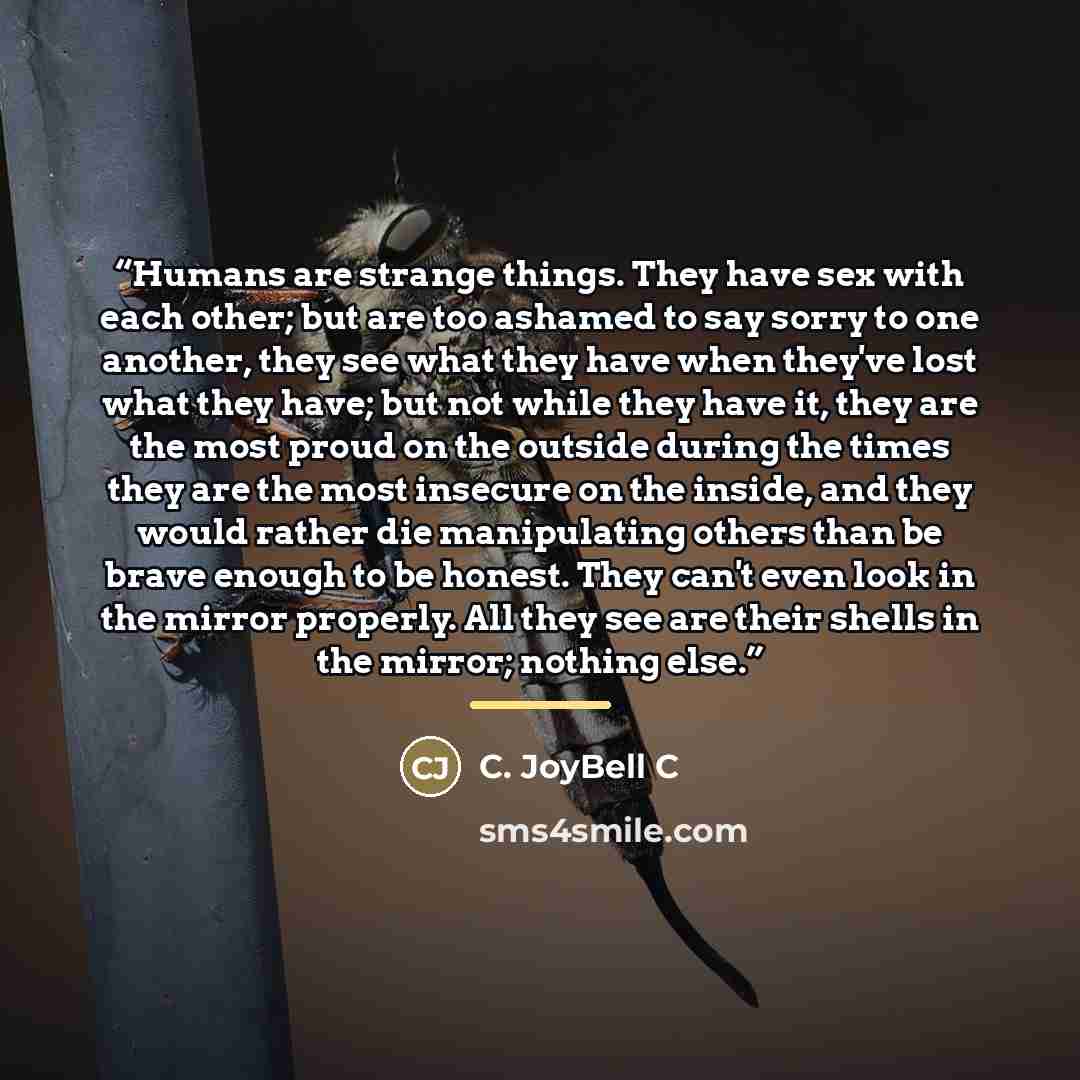 “Humans are strange things. They have sex with each other; but are too ashamed to say sorry to one another, they see what they have when they've lost what they have; but not while they have it, they are the most proud on the outside during the times they are the most insecure on the inside, and…” quote by C. JoyBell C