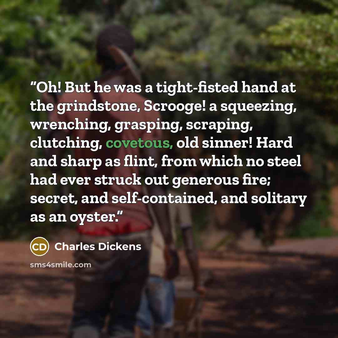 “Oh! But he was a tight-fisted hand at the grindstone, Scrooge! a squeezing, wrenching, grasping, scraping, clutching, covetous, old sinner! Hard and sharp as flint, from which no steel had ever struck out generous fire; secret, and self-contained, and solitary as an oyster.” quote by Charles Dickens