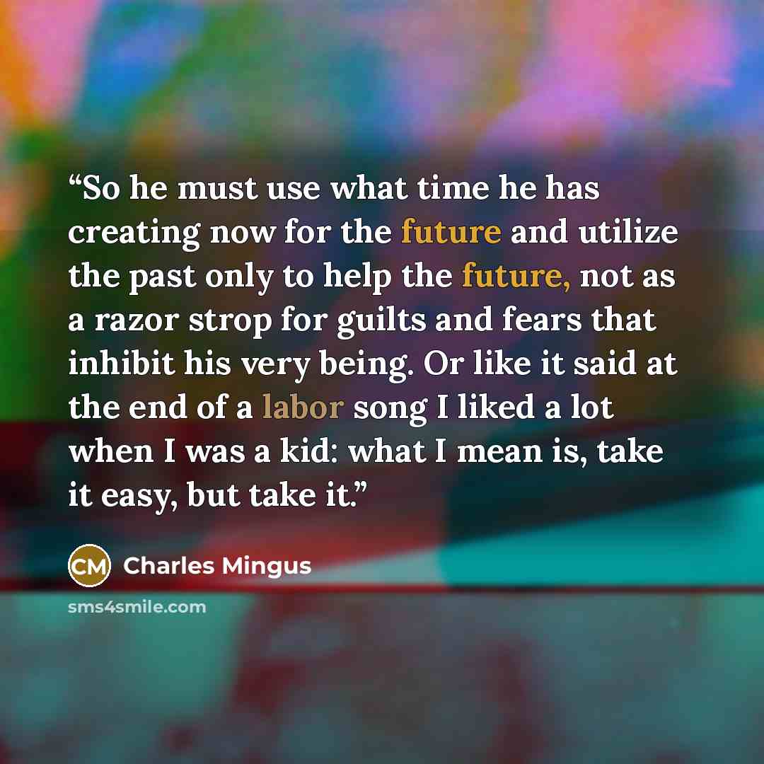 “So he must use what time he has creating now for the future and utilize the past only to help the future, not as a razor strop for guilts and fears that inhibit his very being. Or like it said at the end of a labor song I liked a lot when I was a kid: what I mean is, take it easy, but take it.” quote by Charles Mingus