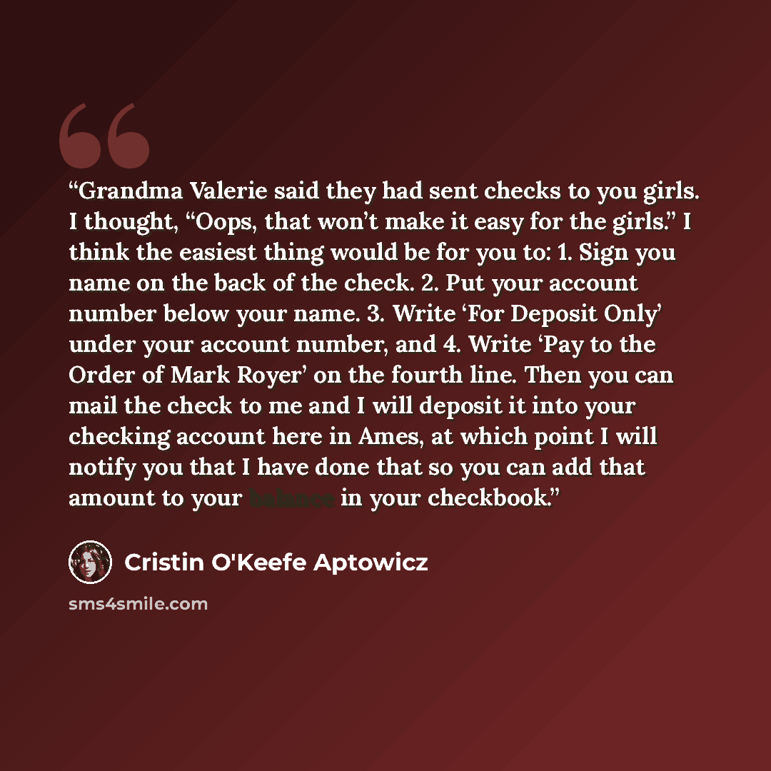 “Grandma Valerie said they had sent checks to you girls. I thought, “Oops, that won’t make it easy for the girls.” I think the easiest thing would be for you to: 1. Sign you name on the back of the check. 2. Put your account number below your name. 3. Write ‘For Deposit Only’ under your account…” quote by Cristin O'Keefe Aptowicz