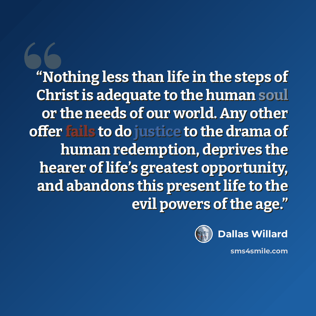 “Nothing less than life in the steps of Christ is adequate to the human soul or the needs of our world. Any other offer fails to do justice to the drama of human redemption, deprives the hearer of life’s greatest opportunity, and abandons this present life to the evil powers of the age.” quote by Dallas Willard