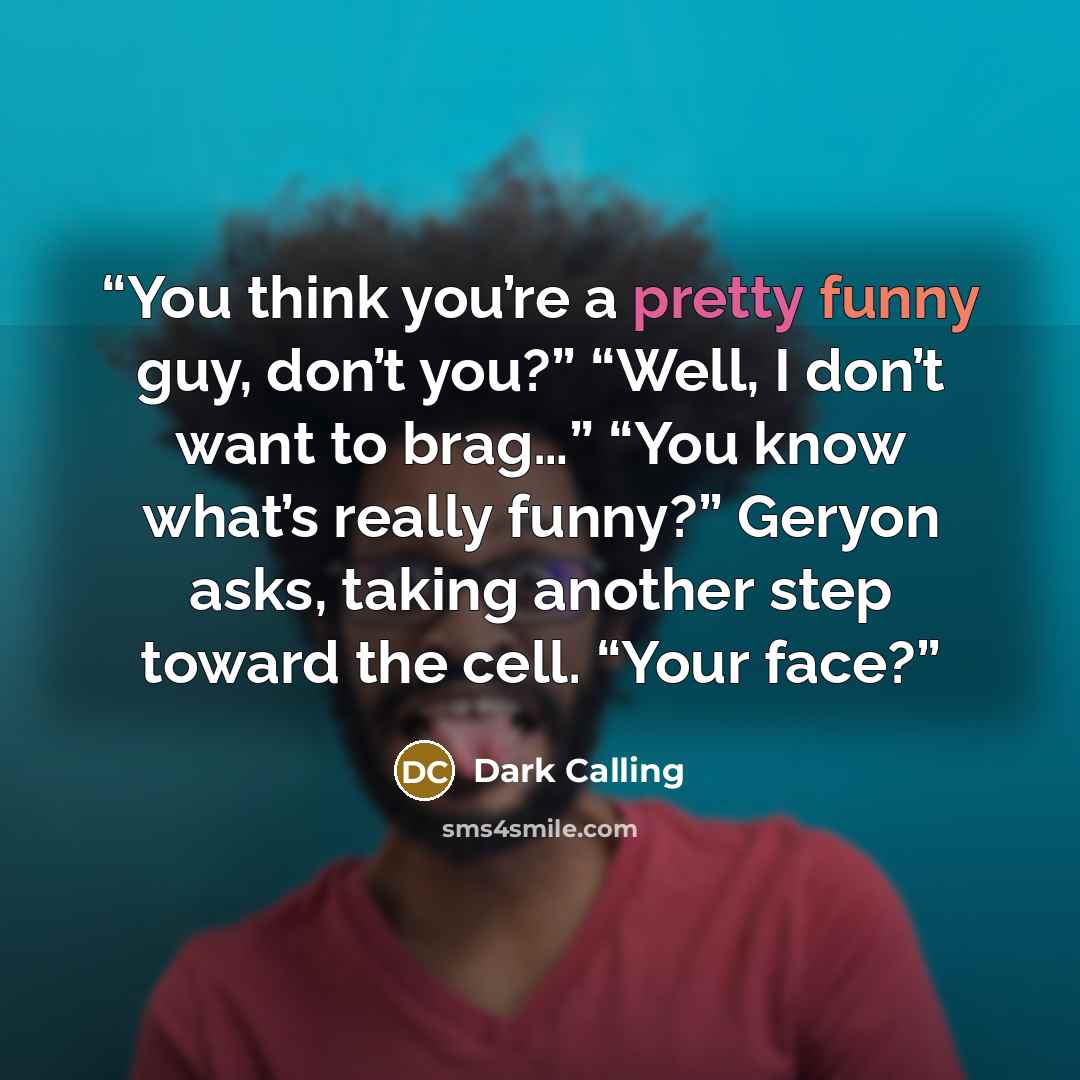 “You think you’re a pretty funny guy, don’t you?” “Well, I don’t want to brag…” “You know what’s really funny?” Geryon asks, taking another step toward the cell. “Your face?” quote by Dark Calling
