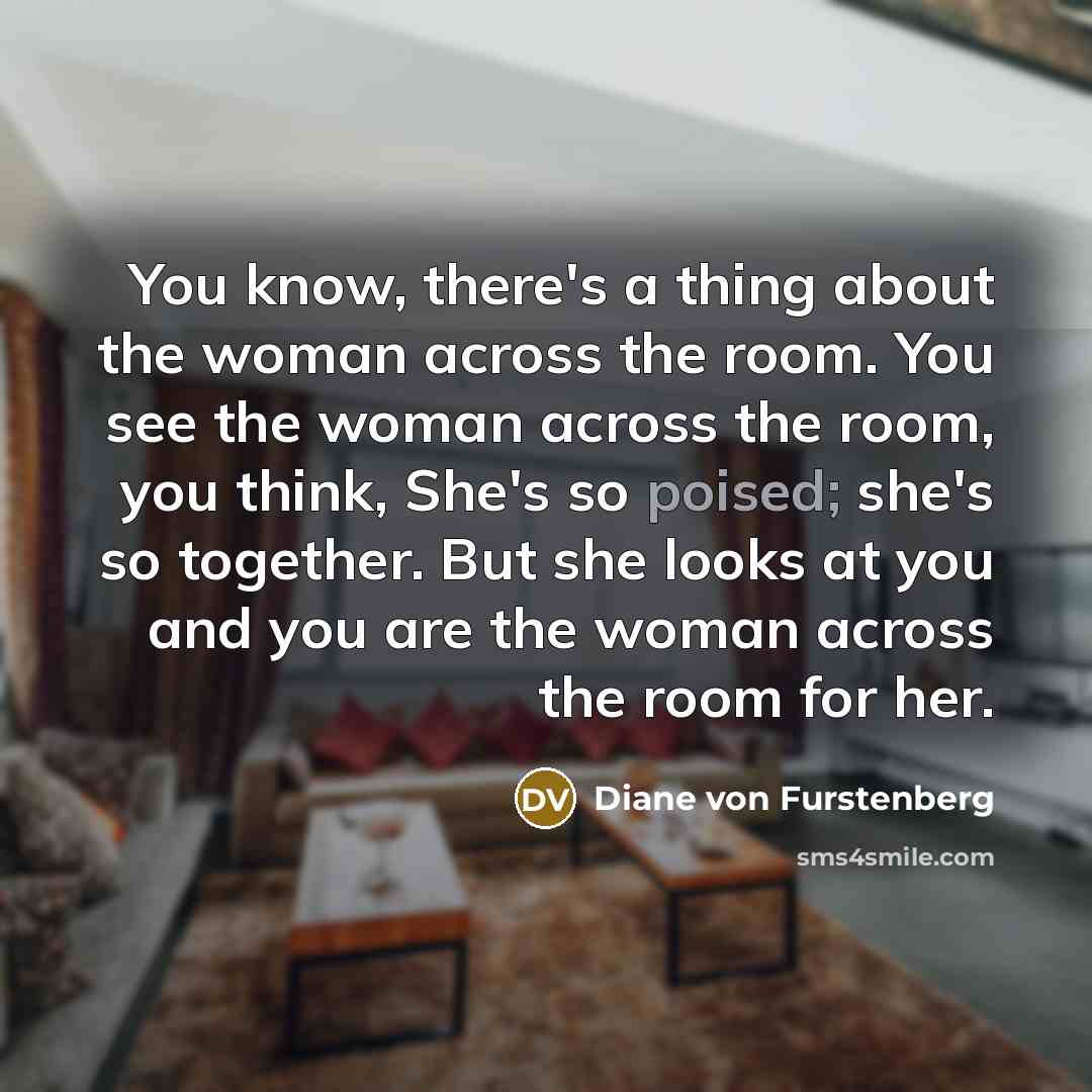 “You know, there's a thing about the woman across the room. You see the woman across the room, you think, She's so poised; she's so together. But she looks at you and you are the woman across the room for her.” quote by Diane von Furstenberg