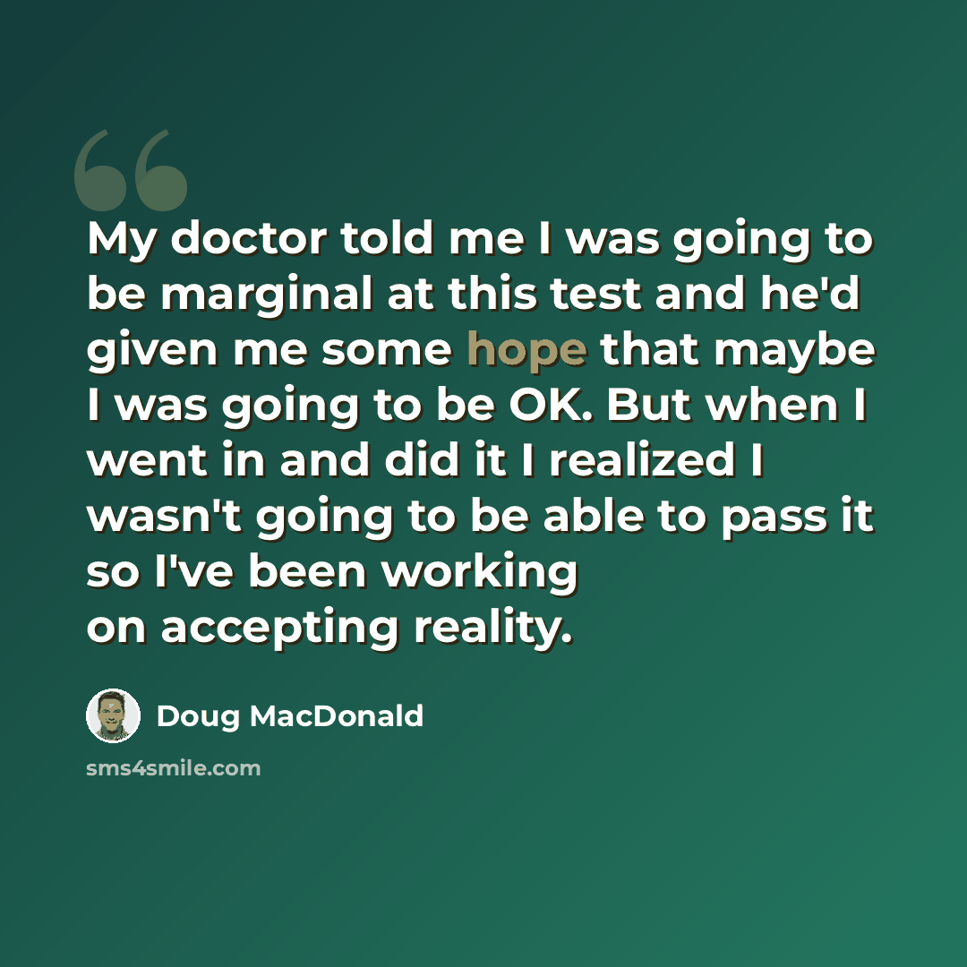 “My doctor told me I was going to be marginal at this test and he'd given me some hope that maybe I was going to be OK. But when I went in and did it I realized I wasn't going to be able to pass it so I've been working on accepting reality.” quote by Doug MacDonald