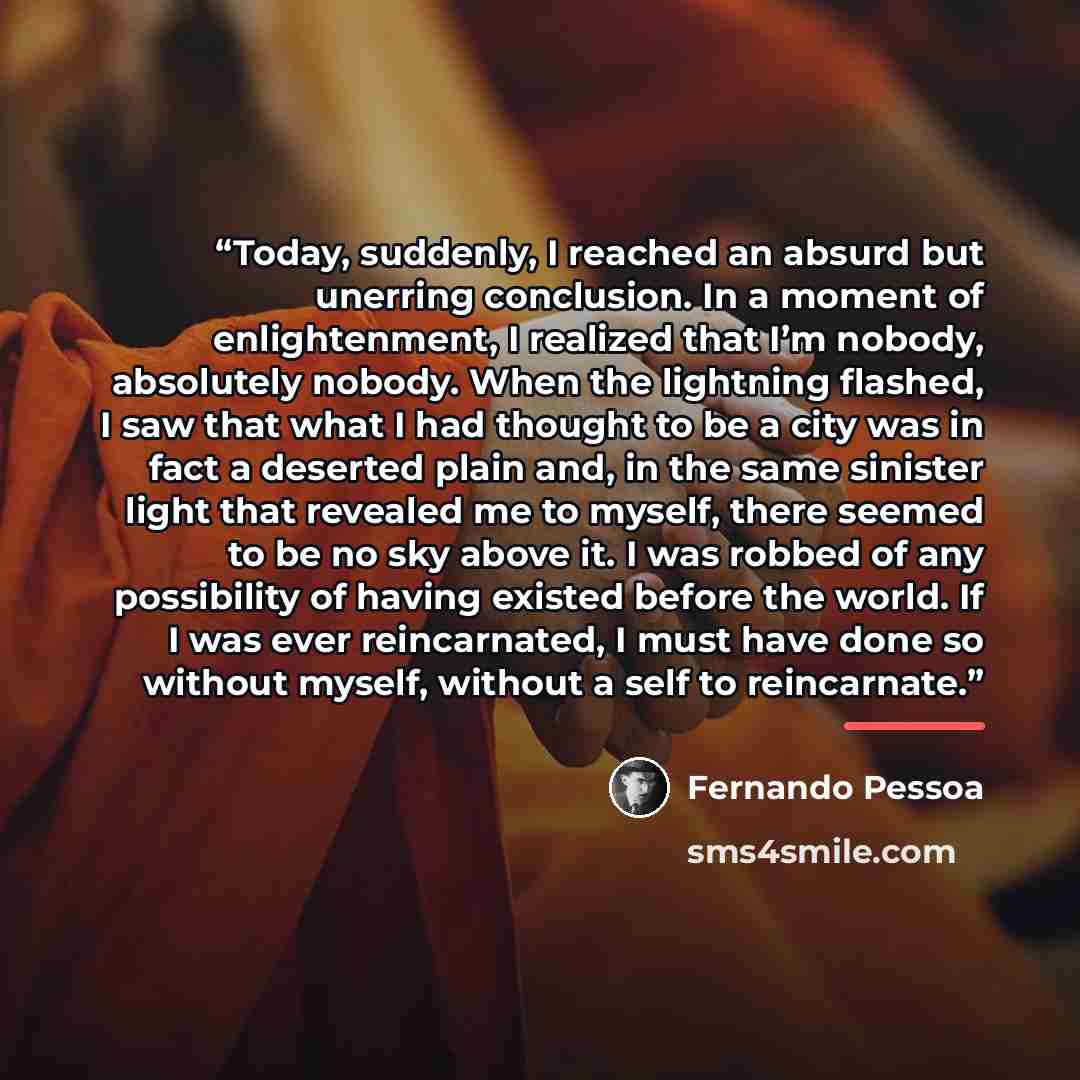 “Today, suddenly, I reached an absurd but unerring conclusion. In a moment of enlightenment, I realized that I’m nobody, absolutely nobody. When the lightning flashed, I saw that what I had thought to be a city was in fact a deserted plain and, in the same sinister light that revealed me to myself…” quote by Fernando Pessoa
