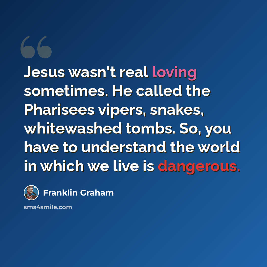 “Jesus wasn't real loving sometimes. He called the Pharisees vipers, snakes, whitewashed tombs. So, you have to understand the world in which we live is dangerous.” quote by Franklin Graham