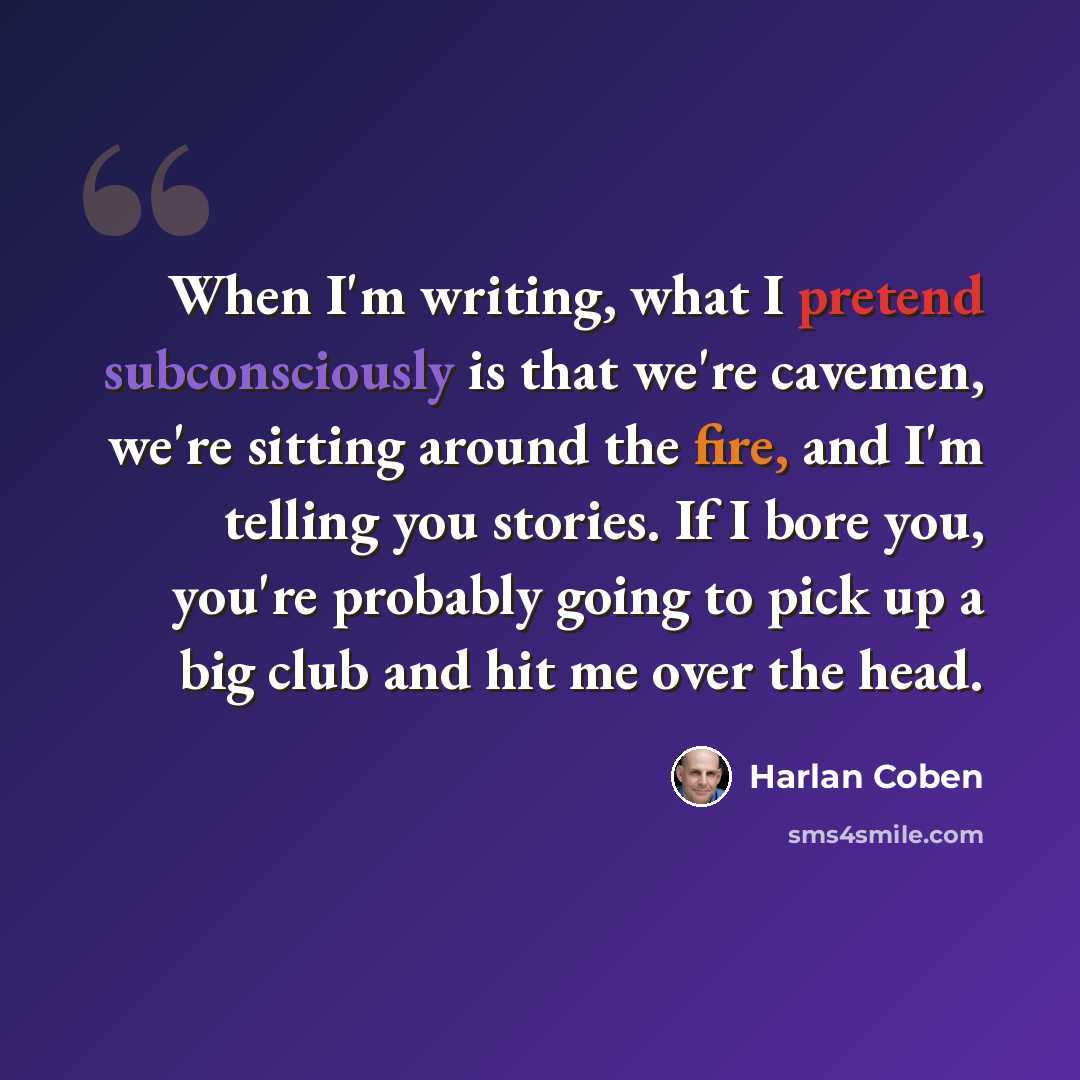 “When I'm writing, what I pretend subconsciously is that we're cavemen, we're sitting around the fire, and I'm telling you stories. If I bore you, you're probably going to pick up a big club and hit me over the head.” quote by Harlan Coben