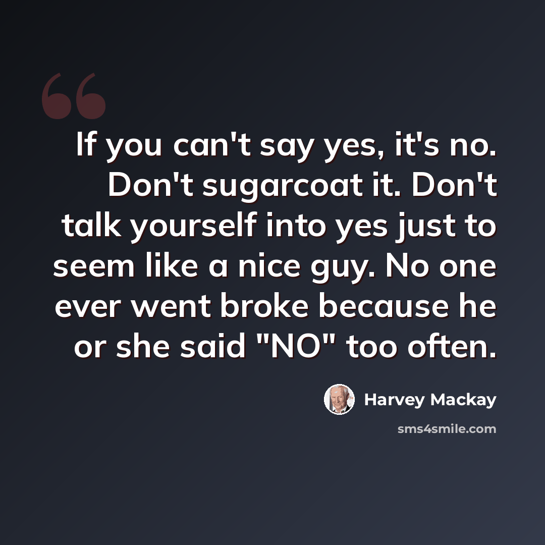 “If you can't say yes, it's no. Don't sugarcoat it. Don't talk yourself into yes just to seem like a nice guy. No one ever went broke because he or she said "NO" too often.” quote by Harvey Mackay