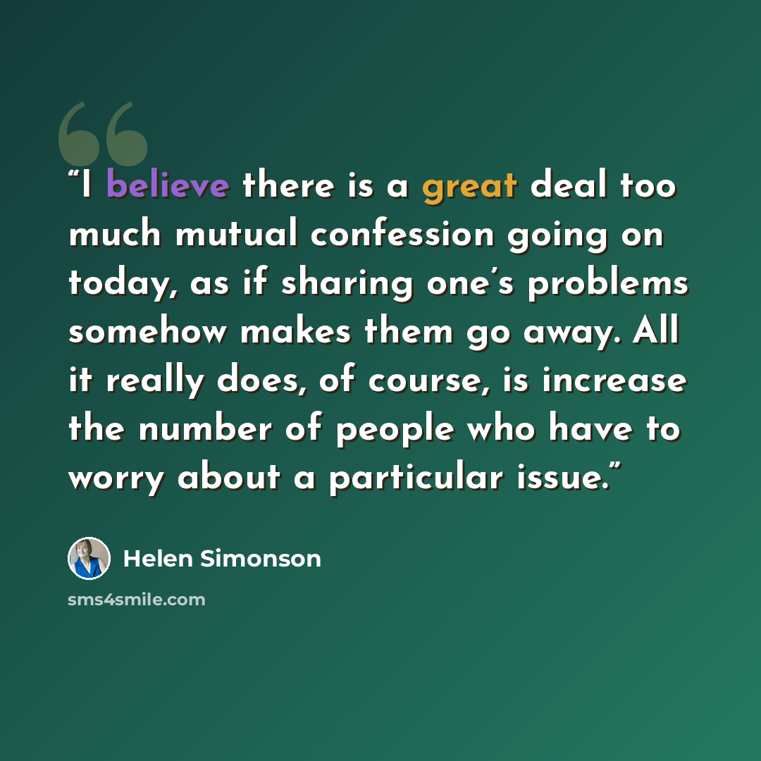 “I believe there is a great deal too much mutual confession going on today, as if sharing one’s problems somehow makes them go away. All it really does, of course, is increase the number of people who have to worry about a particular issue.” quote by Helen Simonson