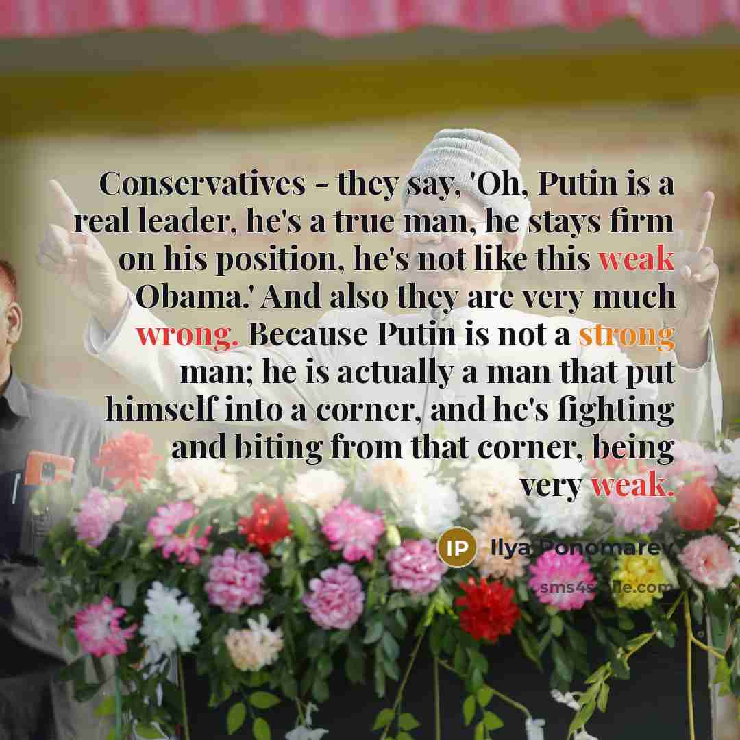 “Conservatives - they say, 'Oh, Putin is a real leader, he's a true man, he stays firm on his position, he's not like this weak Obama.' And also they are very much wrong. Because Putin is not a strong man; he is actually a man that put himself into a corner, and he's fighting and biting from that…” quote by Ilya Ponomarev