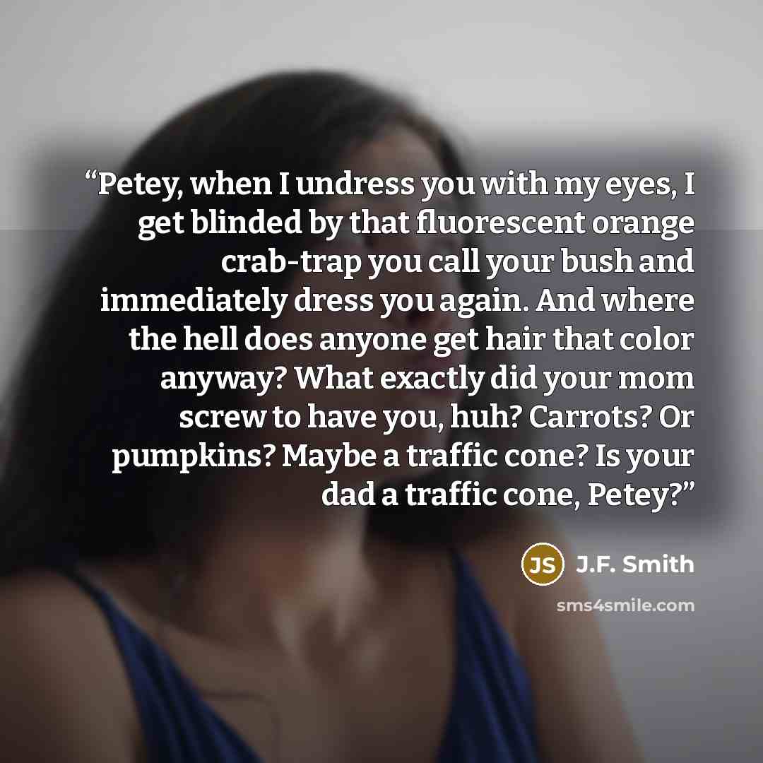 “Petey, when I undress you with my eyes, I get blinded by that fluorescent orange crab-trap you call your bush and immediately dress you again. And where the hell does anyone get hair that color anyway? What exactly did your mom screw to have you, huh? Carrots? Or pumpkins? Maybe a traffic cone? Is…” quote by J.F. Smith